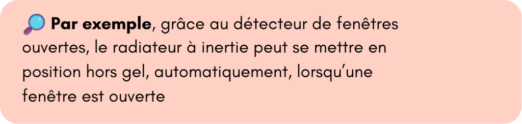 Par exemple, grâce au détecteur de fenêtres ouvertes, le radiateur à inertie peut se mettre en position hors gel, automatiquement, lorsqu’une 
fenêtre est ouverte