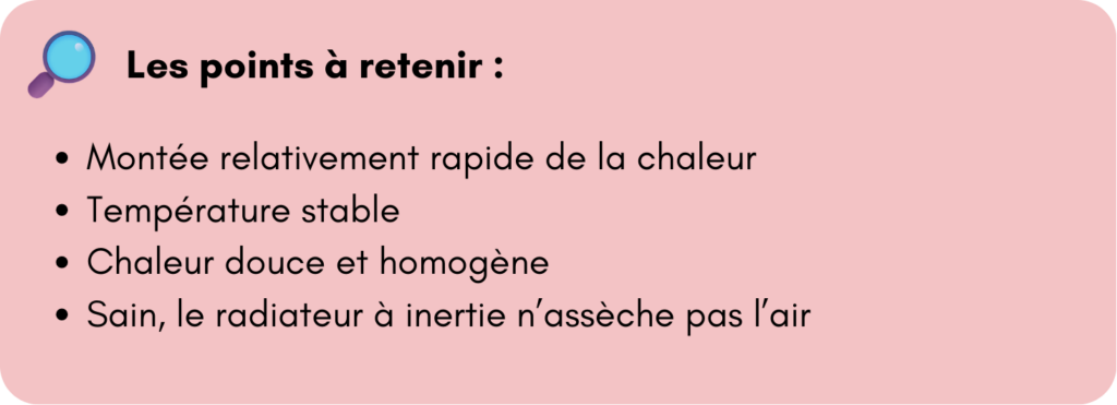 Les points à retenir :
Montée relativement rapide de la chaleur 
Température stable 
Chaleur douce et homogène 
Sain, le radiateur à inertie n’assèche pas l’air 